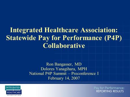 Integrated Healthcare Association: Statewide Pay for Performance (P4P) Collaborative Ron Bangasser, MD Dolores Yanagihara, MPH National P4P Summit – Preconference.