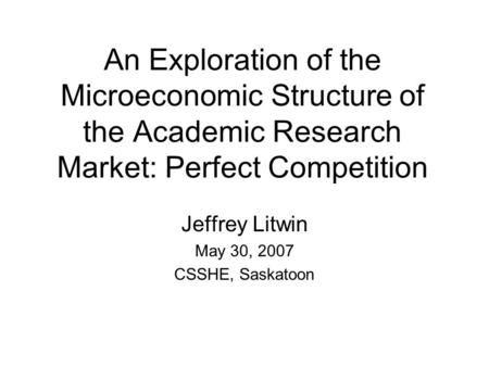 An Exploration of the Microeconomic Structure of the Academic Research Market: Perfect Competition Jeffrey Litwin May 30, 2007 CSSHE, Saskatoon.