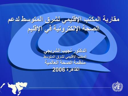 مقاربة المكتب الإقليمي لشرق المتوسط لدعم الصحة الإلكترونية في الإقليم الدكتور نجيب الشربجي المكتب الإقليمي لشرق المتوسط منظمة الصحة العالمية القاهرة 2006.