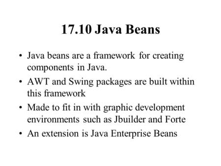 17.10 Java Beans Java beans are a framework for creating components in Java. AWT and Swing packages are built within this framework Made to fit in with.