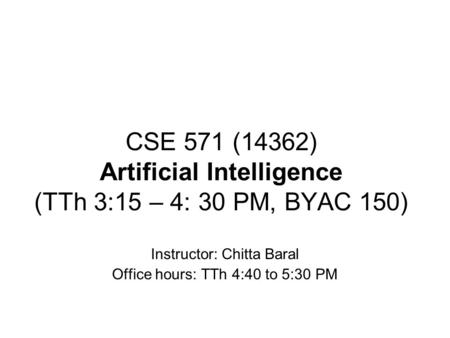 CSE 571 (14362) Artificial Intelligence (TTh 3:15 – 4: 30 PM, BYAC 150) Instructor: Chitta Baral Office hours: TTh 4:40 to 5:30 PM.