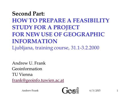 6/3/2015Andrew Frank1 Second Part: HOW TO PREPARE A FEASIBILITY STUDY FOR A PROJECT FOR NEW USE OF GEOGRAPHIC INFORMATION Ljubljana, training course, 31.1-3.2.2000.