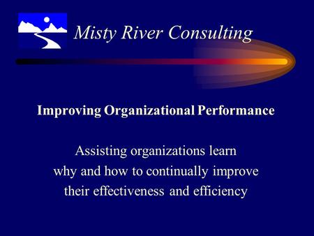 Improving Organizational Performance Assisting organizations learn why and how to continually improve their effectiveness and efficiency Misty River Consulting.