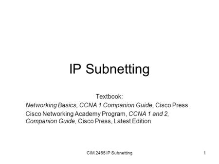 CIM 2465 IP Subnetting1 IP Subnetting Textbook: Networking Basics, CCNA 1 Companion Guide, Cisco Press Cisco Networking Academy Program, CCNA 1 and 2,