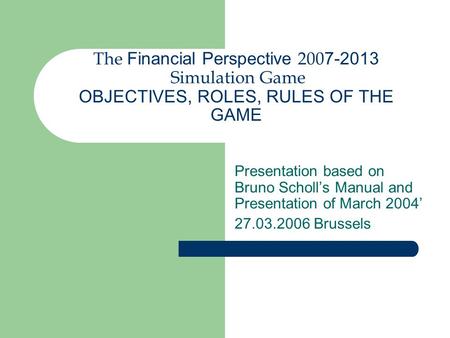 The Financial Perspective 200 7-2013 Simulation Game OBJECTIVES, ROLES, RULES OF THE GAME Presentation based on Bruno Scholl’s Manual and Presentation.