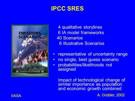IIASA A. Grübler, 2002 IPCC SRES 4 qualitative storylines 6 IA model frameworks 40 Scenarios 6 Illustrative Scenarios representative of uncertainty range.