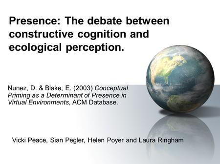 Presence: The debate between constructive cognition and ecological perception. Nunez, D. & Blake, E. (2003) Conceptual Priming as a Determinant of Presence.