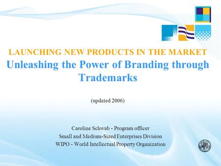LAUNCHING NEW PRODUCTS IN THE MARKET Unleashing the Power of Branding through Trademarks (updated 2006) Caroline Schwab - Program officer Small and Medium-Sized.