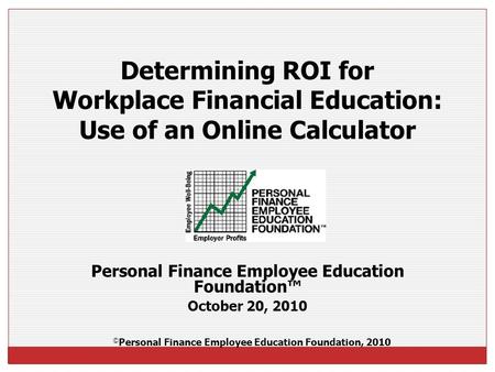 Personal Finance Employee Education Foundation™ October 20, 2010 Determining ROI for Workplace Financial Education: Use of an Online Calculator © Personal.