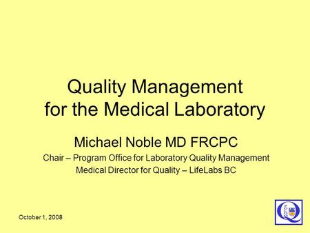 October 1, 2008 Quality Management for the Medical Laboratory Michael Noble MD FRCPC Chair – Program Office for Laboratory Quality Management Medical Director.