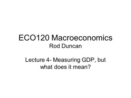 ECO120 Macroeconomics Rod Duncan Lecture 4- Measuring GDP, but what does it mean?