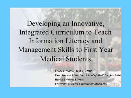 Developing an Innovative, Integrated Curriculum to Teach Information Literacy and Management Skills to First Year Medical Students Linda J. Collins, MSLS,