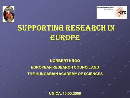 SUPPORTING RESEARCH IN EUROPE NORBERT KROO EUROPEAN RESEARCH COUNCIL AND THE HUNGARIAN ACADEMY OF SCIENCES UNICA, 15.05.2008.
