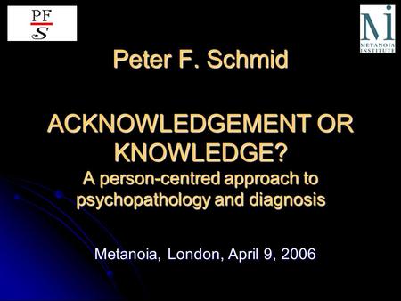 Peter F. Schmid ACKNOWLEDGEMENT OR KNOWLEDGE? A person-centred approach to psychopathology and diagnosis Metanoia, London, April 9, 2006.