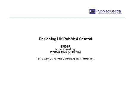 1 Enriching UK PubMed Central SPIDER launch meeting, Wolfson College, Oxford Paul Davey, UK PubMed Central Engagement Manager.