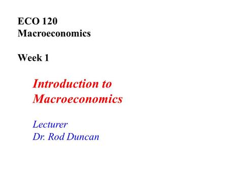 ECO 120 Macroeconomics Week 1 Introduction to Macroeconomics Lecturer Dr. Rod Duncan.