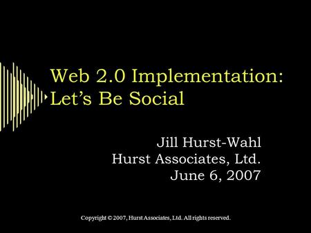 Web 2.0 Implementation: Let’s Be Social Jill Hurst-Wahl Hurst Associates, Ltd. June 6, 2007 Copyright © 2007, Hurst Associates, Ltd. All rights reserved.