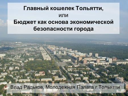 Главный кошелек Тольятти, или Бюджет как основа экономической безопасности города Влад Радьков, Молодежная Палата г.Тольятти.