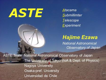 ASTE Atacama Submillimter Telescope Experiment Hajime Ezawa National Astronomical Observatory of Japan ASTE Team National Astronomical Observatory of Japan.