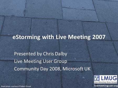 EStorming with Live Meeting 2007 Presented by Chris Dalby Live Meeting User Group Community Day 2008, Microsoft UK livemeetinguser.org Road photo courtesy.
