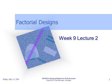 Friday, May 14, 2004 ISYS3015 Analytical Methods for IS Professionals School of IT, The University of Sydney 1 Factorial Designs Week 9 Lecture 2.