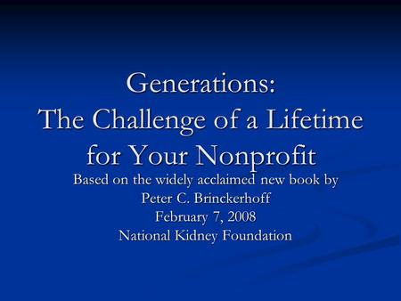 Generations: The Challenge of a Lifetime for Your Nonprofit Based on the widely acclaimed new book by Peter C. Brinckerhoff February 7, 2008 National Kidney.