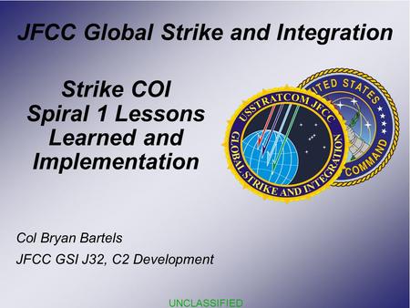 UNCLASSIFIED Strike COI Spiral 1 Lessons Learned and Implementation JFCC Global Strike and Integration Col Bryan Bartels JFCC GSI J32, C2 Development.