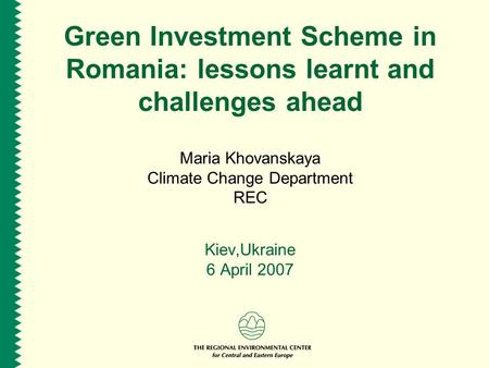 Green Investment Scheme in Romania: lessons learnt and challenges ahead Maria Khovanskaya Climate Change Department REC Kiev,Ukraine 6 April 2007.
