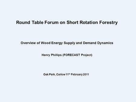 Overview of Wood Energy Supply and Demand Dynamics Henry Phillips (FORECAST Project) Round Table Forum on Short Rotation Forestry Oak Park, Carlow 11 th.