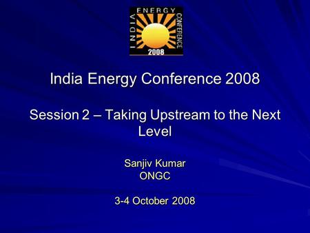 India Energy Conference 2008 Session 2 – Taking Upstream to the Next Level Sanjiv Kumar ONGC 3-4 October 2008.