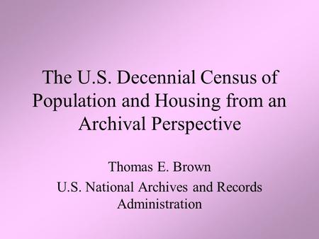 The U.S. Decennial Census of Population and Housing from an Archival Perspective Thomas E. Brown U.S. National Archives and Records Administration.