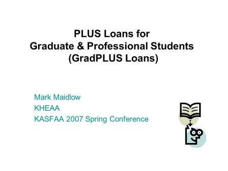 PLUS Loans for Graduate & Professional Students (GradPLUS Loans) Mark Maidlow KHEAA KASFAA 2007 Spring Conference.