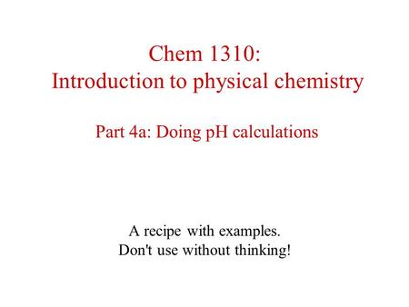 Chem 1310: Introduction to physical chemistry Part 4a: Doing pH calculations A recipe with examples. Don't use without thinking!