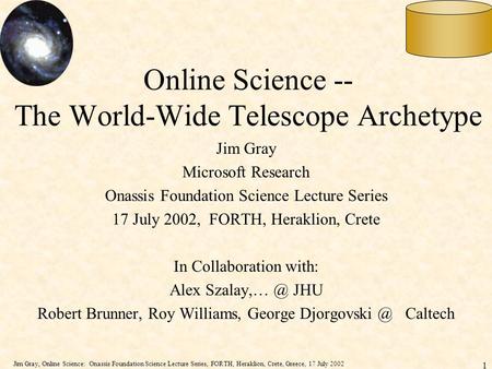 Jim Gray, Online Science: Onassis Foundation Science Lecture Series, FORTH, Heraklion, Crete, Greece, 17 July 2002 1 1 Online Science -- The World-Wide.