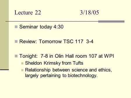 Lecture 223/18/05 Seminar today 4:30 Review: Tomorrow TSC 117 3-4 Tonight: 7-8 in Olin Hall room 107 at WPI Sheldon Krimsky from Tufts Relationship between.