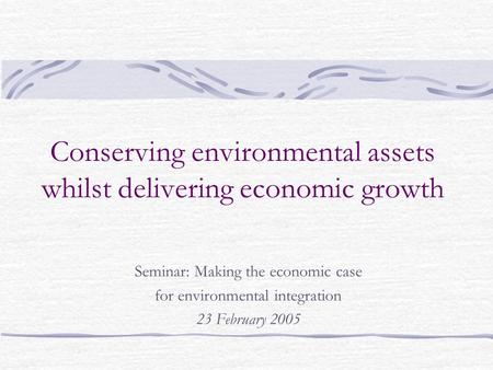 Conserving environmental assets whilst delivering economic growth Seminar: Making the economic case for environmental integration 23 February 2005.