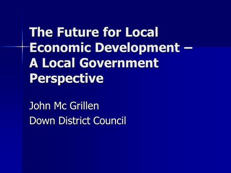 The Future for Local Economic Development – A Local Government Perspective John Mc Grillen Down District Council.