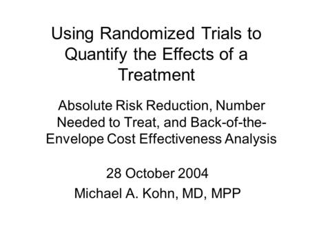 Absolute Risk Reduction, Number Needed to Treat, and Back-of-the- Envelope Cost Effectiveness Analysis 28 October 2004 Michael A. Kohn, MD, MPP Using Randomized.