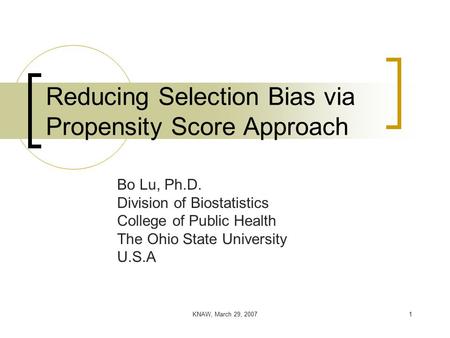 KNAW, March 29, 20071 Reducing Selection Bias via Propensity Score Approach Bo Lu, Ph.D. Division of Biostatistics College of Public Health The Ohio State.