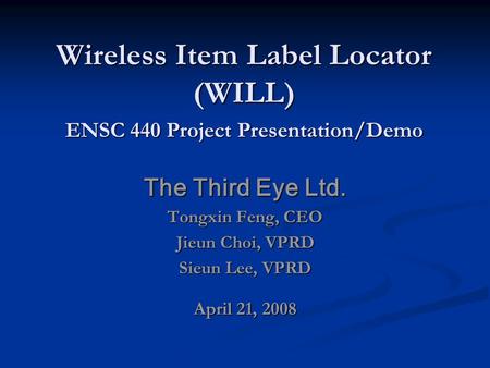 Wireless Item Label Locator (WILL) The Third Eye Ltd. Tongxin Feng, CEO Jieun Choi, VPRD Sieun Lee, VPRD April 21, 2008 ENSC 440 Project Presentation/Demo.
