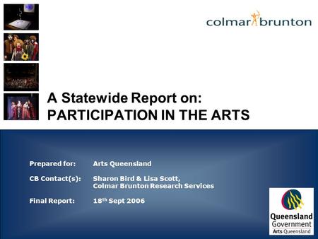 A Statewide Report on: PARTICIPATION IN THE ARTS Prepared for: Arts Queensland CB Contact(s):Sharon Bird & Lisa Scott, Colmar Brunton Research Services.