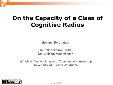 June 4, 2015 On the Capacity of a Class of Cognitive Radios Sriram Sridharan in collaboration with Dr. Sriram Vishwanath Wireless Networking and Communications.