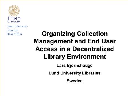 Lund University Libraries Head Office Organizing Collection Management and End User Access in a Decentralized Library Environment Lars Björnshauge Lund.