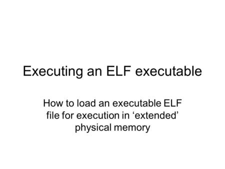 Executing an ELF executable How to load an executable ELF file for execution in ‘extended’ physical memory.