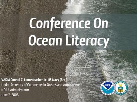 Conference On Ocean Literacy VADM Conrad C. Lautenbacher, Jr. US Navy (Ret.) Under Secretary of Commerce for Oceans and Atmosphere NOAA Administrator June.