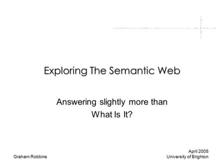 Graham Robbins Exploring The Semantic Web Answering slightly more than What Is It? April 2005 University of Brighton.