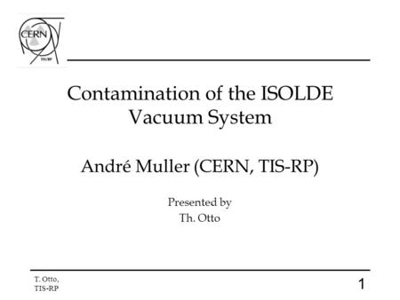1 T. Otto, TIS-RP Contamination of the ISOLDE Vacuum System André Muller (CERN, TIS-RP) Presented by Th. Otto.