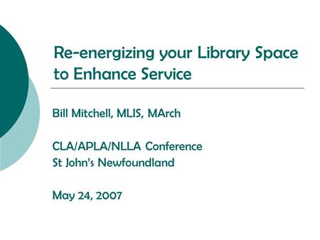 Re-energizing your Library Space to Enhance Service Bill Mitchell, MLIS, MArch CLA/APLA/NLLA Conference St John’s Newfoundland May 24, 2007.