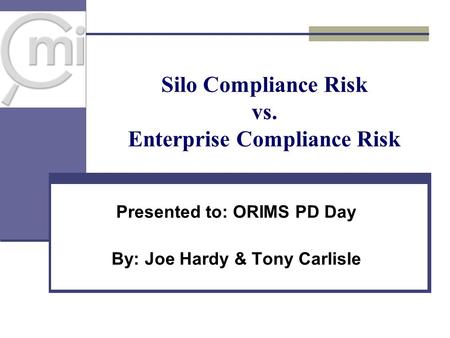 Silo Compliance Risk vs. Enterprise Compliance Risk Presented to: ORIMS PD Day By: Joe Hardy & Tony Carlisle.