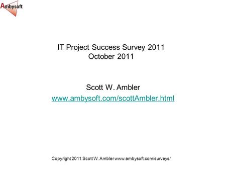 Copyright 2011 Scott W. Ambler www.ambysoft.com/surveys/ IT Project Success Survey 2011 October 2011 Scott W. Ambler www.ambysoft.com/scottAmbler.html.